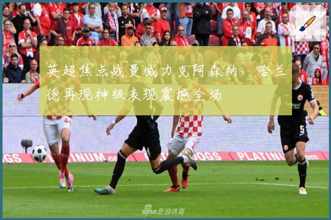 英超焦点战曼城力克阿森纳,哈兰德再现神级表现震撼全场