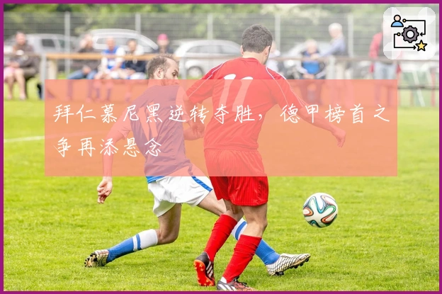 拜仁慕尼黑逆转夺胜，德甲榜首之争再添悬念