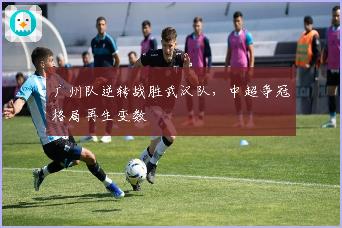 广州队逆转战胜武汉队，中超争冠格局再生变数
