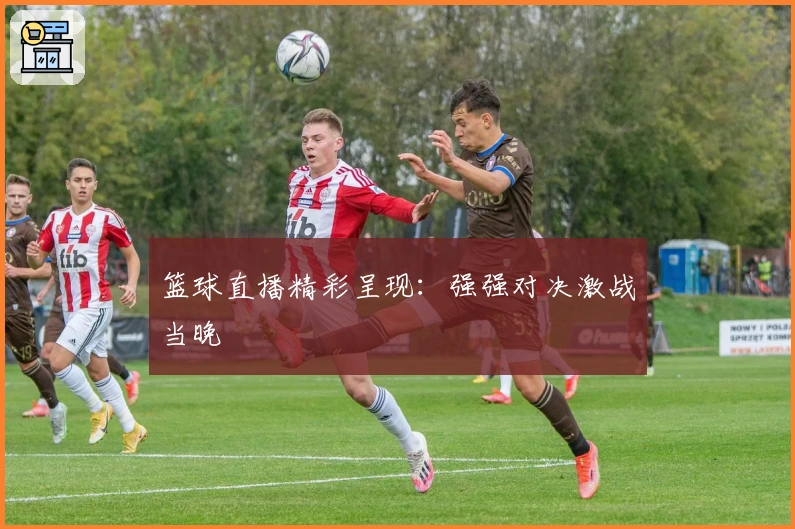 篮球直播精彩呈现：强强对决激战当晚