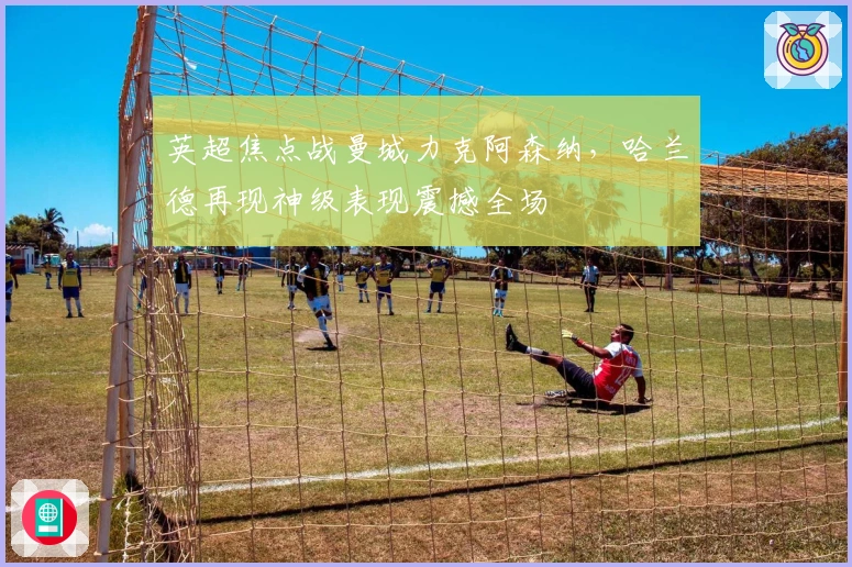 英超焦点战曼城力克阿森纳，哈兰德再现神级表现震撼全场