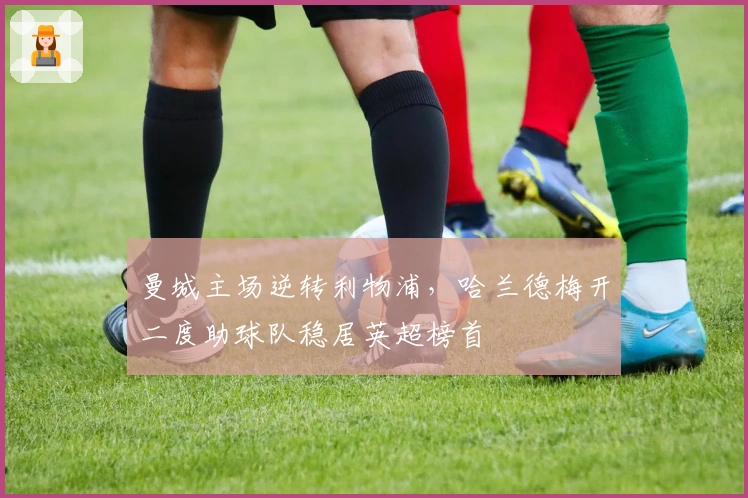 曼城主场逆转利物浦，哈兰德梅开二度助球队稳居英超榜首